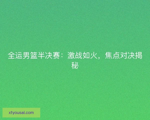 全运男篮半决赛：激战如火，焦点对决揭秘