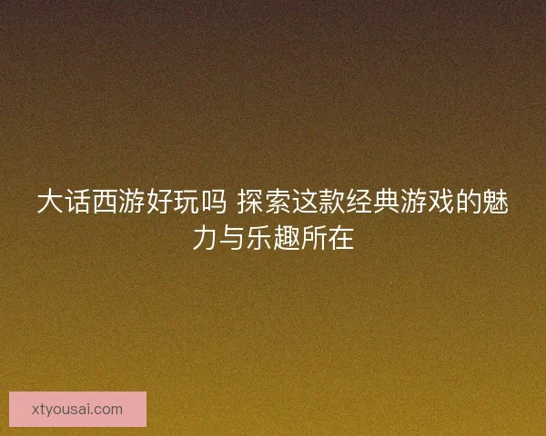 大话西游好玩吗 探索这款经典游戏的魅力与乐趣所在