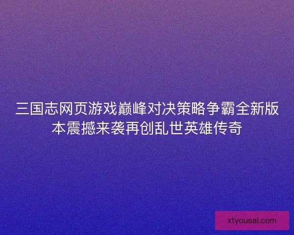 三国志网页游戏巅峰对决策略争霸全新版本震撼来袭再创乱世英雄传奇