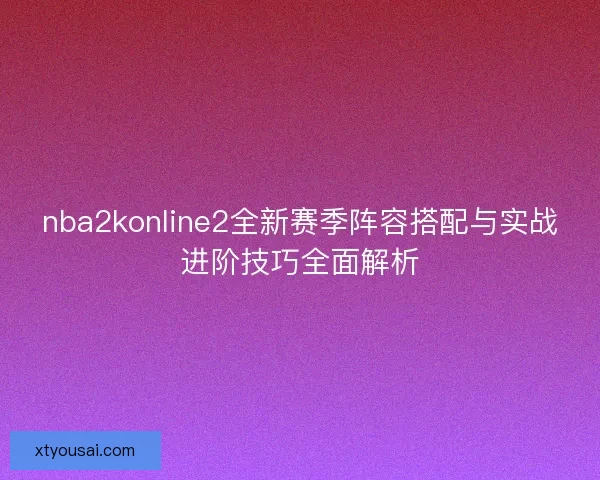 nba2konline2全新赛季阵容搭配与实战进阶技巧全面解析
