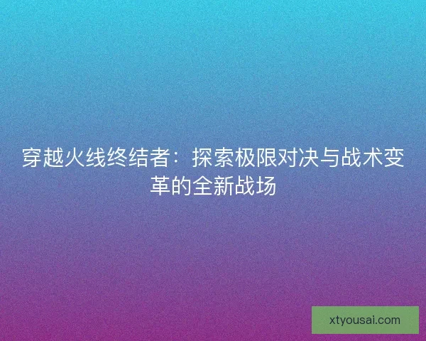 穿越火线终结者:探索极限对决与战术变革的全新战场 穿越火线终结者:探索极限对决与战术变革的全新战场