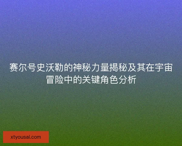 赛尔号史沃勒的神秘力量揭秘及其在宇宙冒险中的关键角色分析