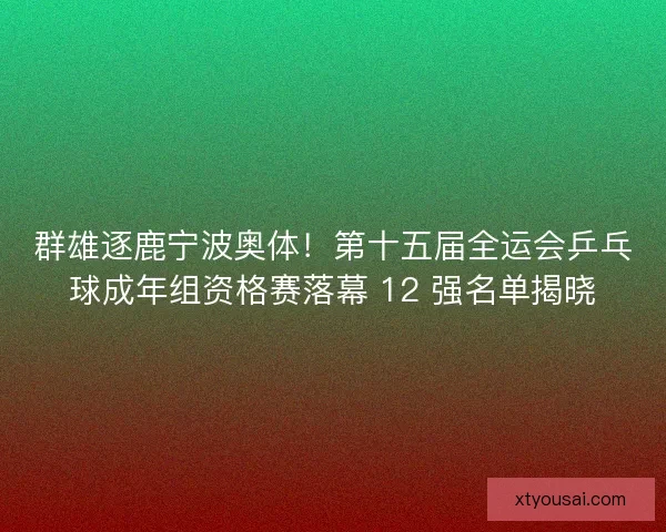 群雄逐鹿宁波奥体！第十五届全运会乒乓球成年组资格赛落幕 12 强名单揭晓