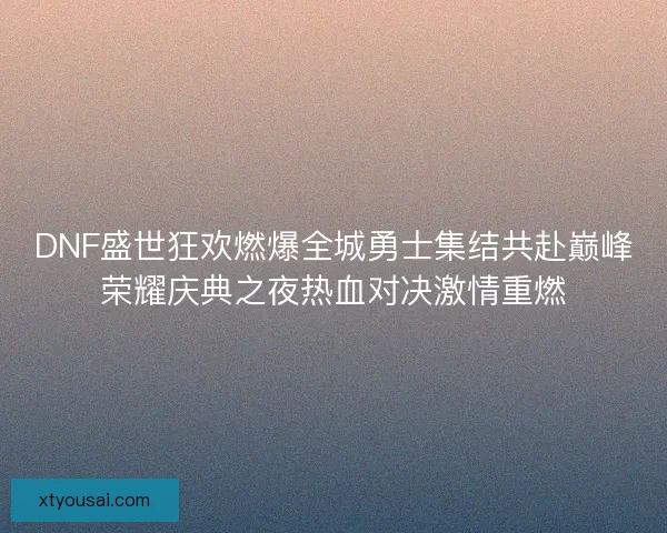 DNF盛世狂欢燃爆全城勇士集结共赴巅峰荣耀庆典之夜热血对决激情重燃