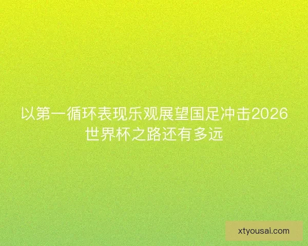 以第一循环表现乐观展望国足冲击2026世界杯之路还有多远