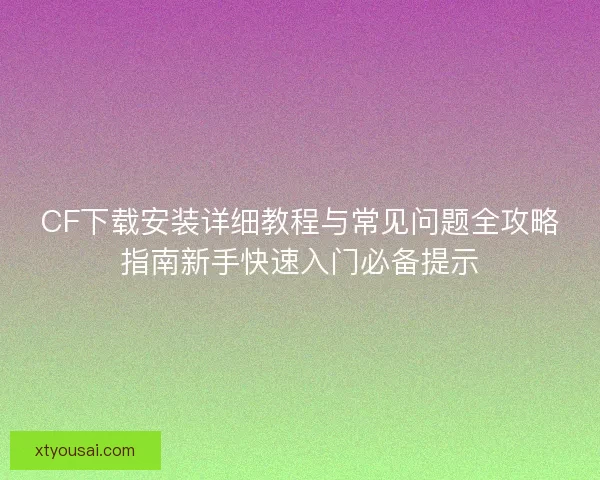 CF下载安装详细教程与常见问题全攻略指南新手快速入门必备提示