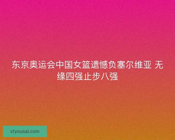 东京奥运会中国女篮遗憾负塞尔维亚 无缘四强止步八强 东京奥运会中国女篮遗憾负塞尔维亚 无缘四强止步八强