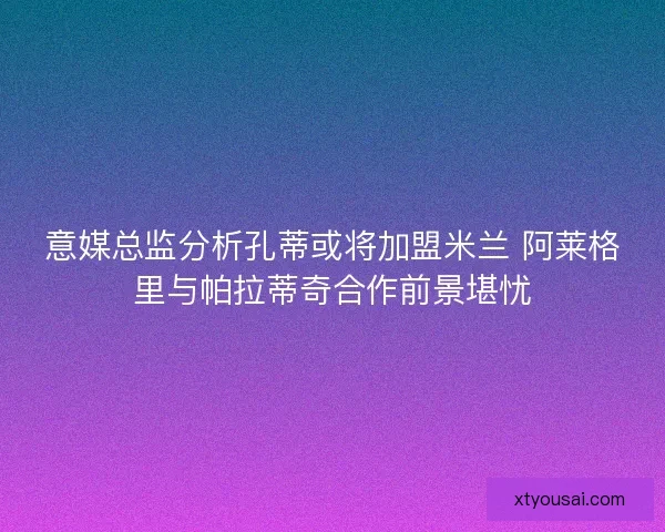 意媒总监分析孔蒂或将加盟米兰 阿莱格里与帕拉蒂奇合作前景堪忧 意媒总监分析孔蒂或将加盟米兰 阿莱格里与帕拉蒂奇合作前景堪忧