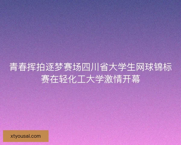 青春挥拍逐梦赛场四川省大学生网球锦标赛在轻化工大学激情开幕