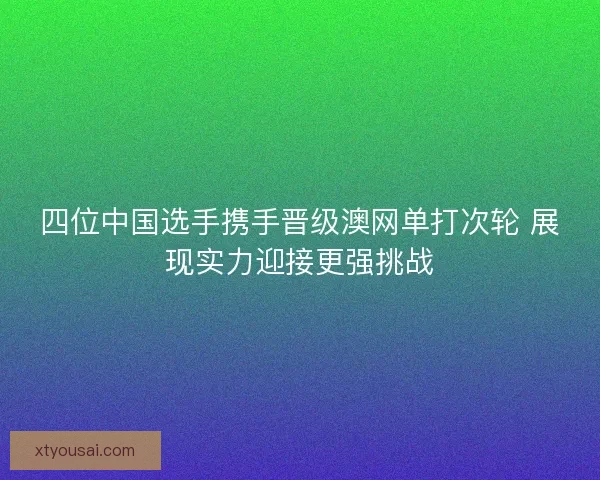 四位中国选手携手晋级澳网单打次轮 展现实力迎接更强挑战 四位中国选手携手晋级澳网单打次轮 展现实力迎接更强挑战