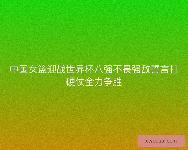 中国女篮迎战世界杯八强不畏强敌誓言打硬仗全力争胜
