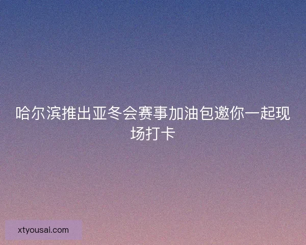 哈尔滨推出亚冬会赛事加油包邀你一起现场打卡