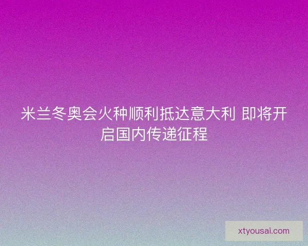 米兰冬奥会火种顺利抵达意大利 即将开启国内传递征程 米兰冬奥会火种顺利抵达意大利 即将开启国内传递征程