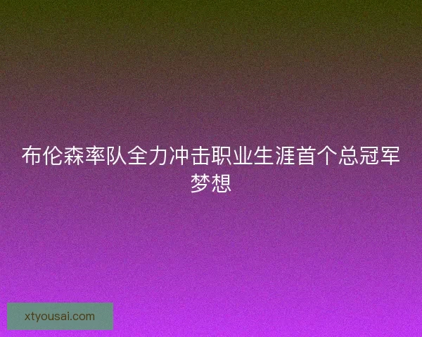 布伦森率队全力冲击职业生涯首个总冠军梦想 布伦森率队全力冲击职业生涯首个总冠军梦想