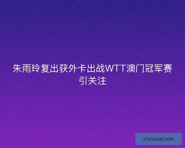 朱雨玲复出获外卡出战WTT澳门冠军赛引关注