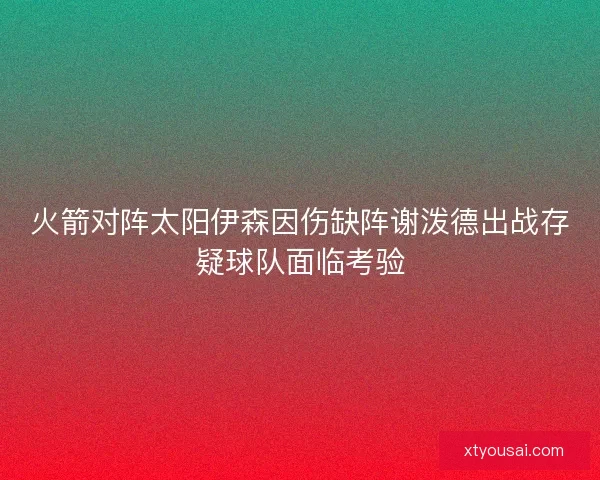 火箭对阵太阳伊森因伤缺阵谢泼德出战存疑球队面临考验 火箭对阵太阳伊森因伤缺阵谢泼德出战存疑球队面临考验