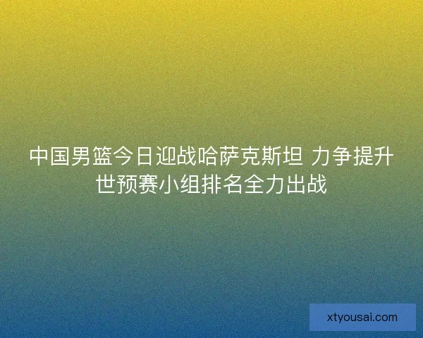 中国男篮今日迎战哈萨克斯坦 力争提升世预赛小组排名全力出战