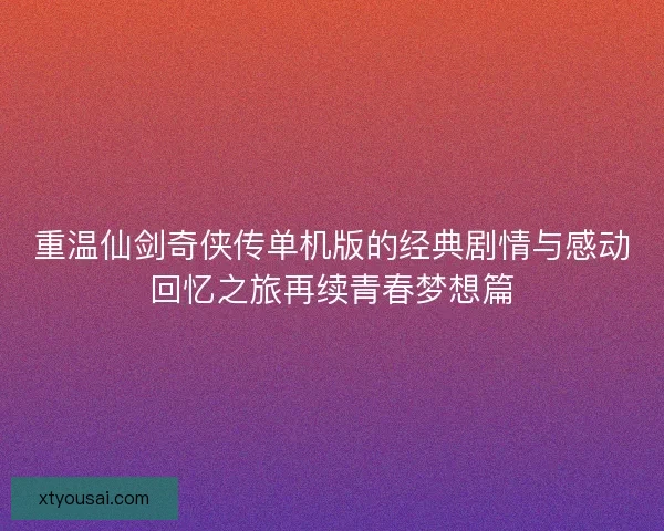 重温仙剑奇侠传单机版的经典剧情与感动回忆之旅再续青春梦想篇