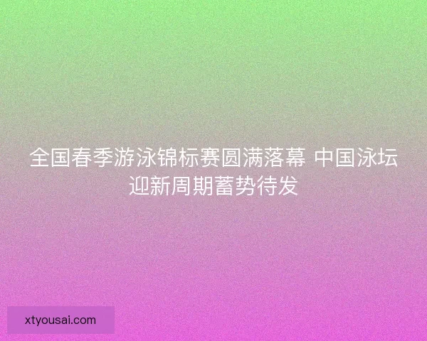 全国春季游泳锦标赛圆满落幕 中国泳坛迎新周期蓄势待发 全国春季游泳锦标赛圆满落幕 中国泳坛迎新周期蓄势待发
