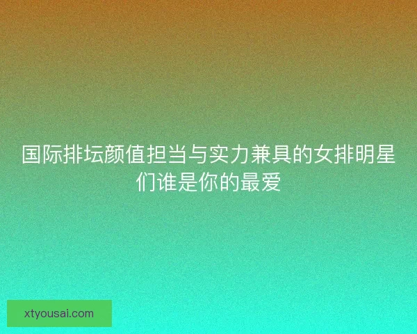 国际排坛颜值担当与实力兼具的女排明星们谁是你的最爱