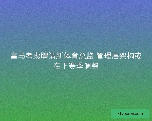 皇马考虑聘请新体育总监 管理层架构或在下赛季调整 皇马考虑聘请新体育总监 管理层架构或在下赛季调整